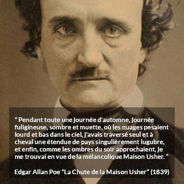 Citation d'Edgar Allan Poe sur la mélancolie tirée de La Chute de la Maison Usher - Pendant toute une journée d'automne, journée fuligineuse, sombre et muette, où les nuages pesaient lourd et bas dans le ciel, j'avais traversé seul et à cheval une étendue de pays singulièrement lugubre, et enfin, comme les ombres du soir approchaient, je me trouvai en vue de la mélancolique Maison Usher.