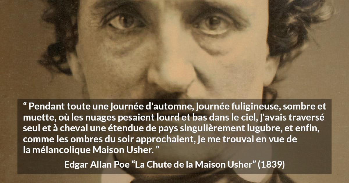 Citation d'Edgar Allan Poe sur la mélancolie tirée de La Chute de la Maison Usher - Pendant toute une journée d'automne, journée fuligineuse, sombre et muette, où les nuages pesaient lourd et bas dans le ciel, j'avais traversé seul et à cheval une étendue de pays singulièrement lugubre, et enfin, comme les ombres du soir approchaient, je me trouvai en vue de la mélancolique Maison Usher.