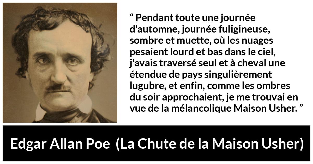 Citation d'Edgar Allan Poe sur la mélancolie tirée de La Chute de la Maison Usher - Pendant toute une journée d'automne, journée fuligineuse, sombre et muette, où les nuages pesaient lourd et bas dans le ciel, j'avais traversé seul et à cheval une étendue de pays singulièrement lugubre, et enfin, comme les ombres du soir approchaient, je me trouvai en vue de la mélancolique Maison Usher.