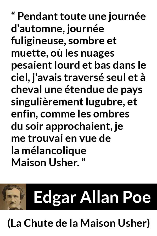 Citation d'Edgar Allan Poe sur la mélancolie tirée de La Chute de la Maison Usher - Pendant toute une journée d'automne, journée fuligineuse, sombre et muette, où les nuages pesaient lourd et bas dans le ciel, j'avais traversé seul et à cheval une étendue de pays singulièrement lugubre, et enfin, comme les ombres du soir approchaient, je me trouvai en vue de la mélancolique Maison Usher.