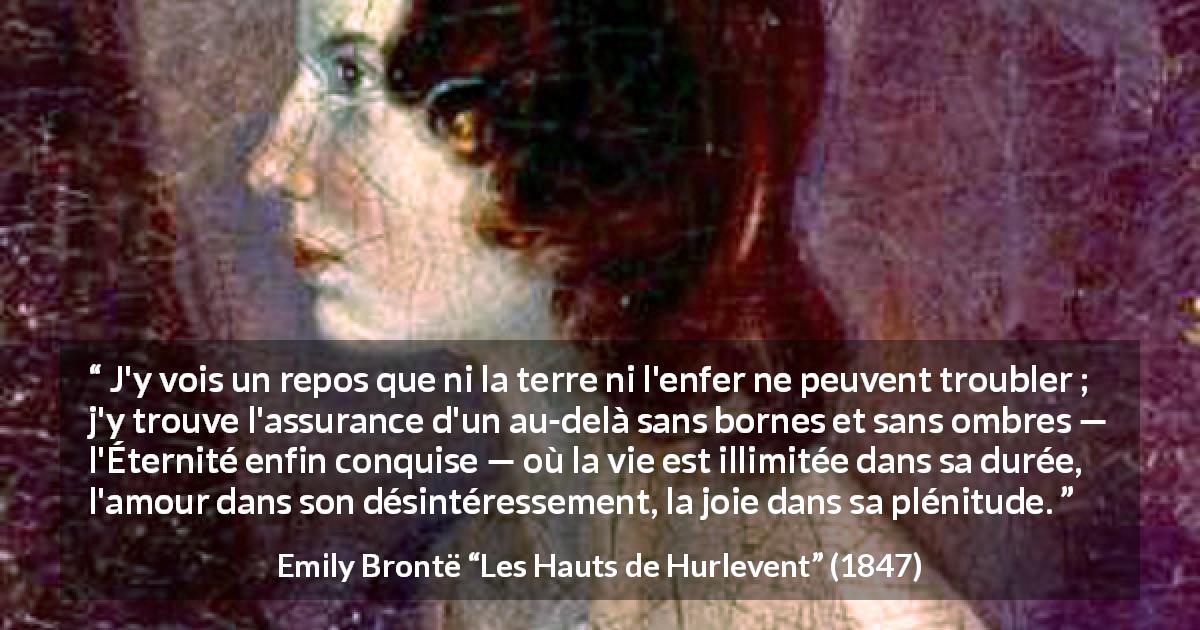 Citation d'Emily Brontë sur l'amour tirée des Hauts de Hurlevent - J'y vois un repos que ni la terre ni l'enfer ne peuvent troubler ; j'y trouve l'assurance d'un au-delà sans bornes et sans ombres — l'Éternité enfin conquise — où la vie est illimitée dans sa durée, l'amour dans son désintéressement, la joie dans sa plénitude.
