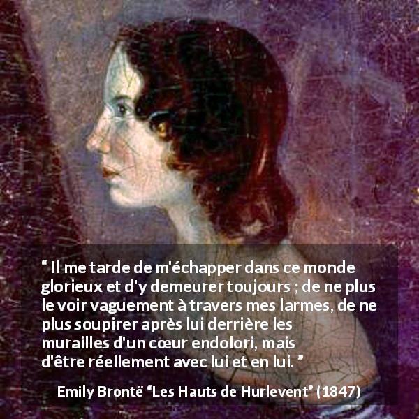 Citation d'Emily Brontë sur la douleur tirée des Hauts de Hurlevent - Il me tarde de m'échapper dans ce monde glorieux et d'y demeurer toujours ; de ne plus le voir vaguement à travers mes larmes, de ne plus soupirer après lui derrière les murailles d'un cœur endolori, mais d'être réellement avec lui et en lui.