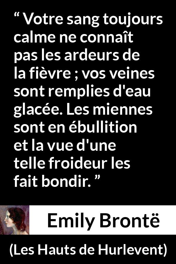 Citation d'Emily Brontë sur la froideur tirée des Hauts de Hurlevent - Votre sang toujours calme ne connaît pas les ardeurs de la fièvre ; vos veines sont remplies d'eau glacée. Les miennes sont en ébullition et la vue d'une telle froideur les fait bondir.