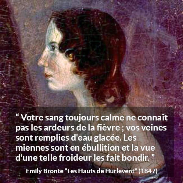Citation d'Emily Brontë sur la froideur tirée des Hauts de Hurlevent - Votre sang toujours calme ne connaît pas les ardeurs de la fièvre ; vos veines sont remplies d'eau glacée. Les miennes sont en ébullition et la vue d'une telle froideur les fait bondir.