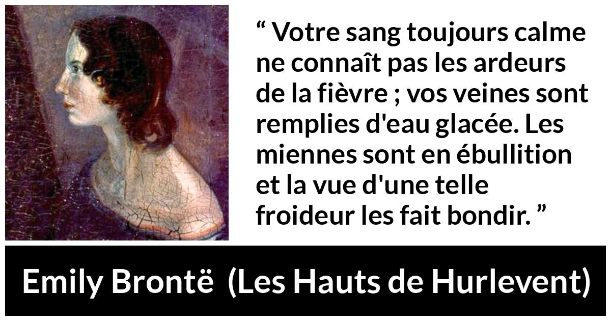 Citation d'Emily Brontë sur la froideur tirée des Hauts de Hurlevent - Votre sang toujours calme ne connaît pas les ardeurs de la fièvre ; vos veines sont remplies d'eau glacée. Les miennes sont en ébullition et la vue d'une telle froideur les fait bondir.