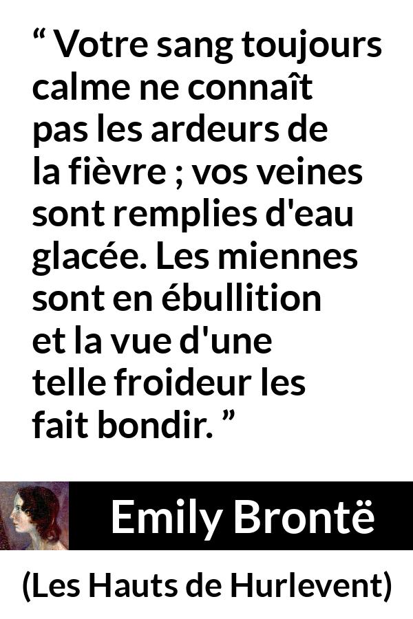 Citation d'Emily Brontë sur la froideur tirée des Hauts de Hurlevent - Votre sang toujours calme ne connaît pas les ardeurs de la fièvre ; vos veines sont remplies d'eau glacée. Les miennes sont en ébullition et la vue d'une telle froideur les fait bondir.