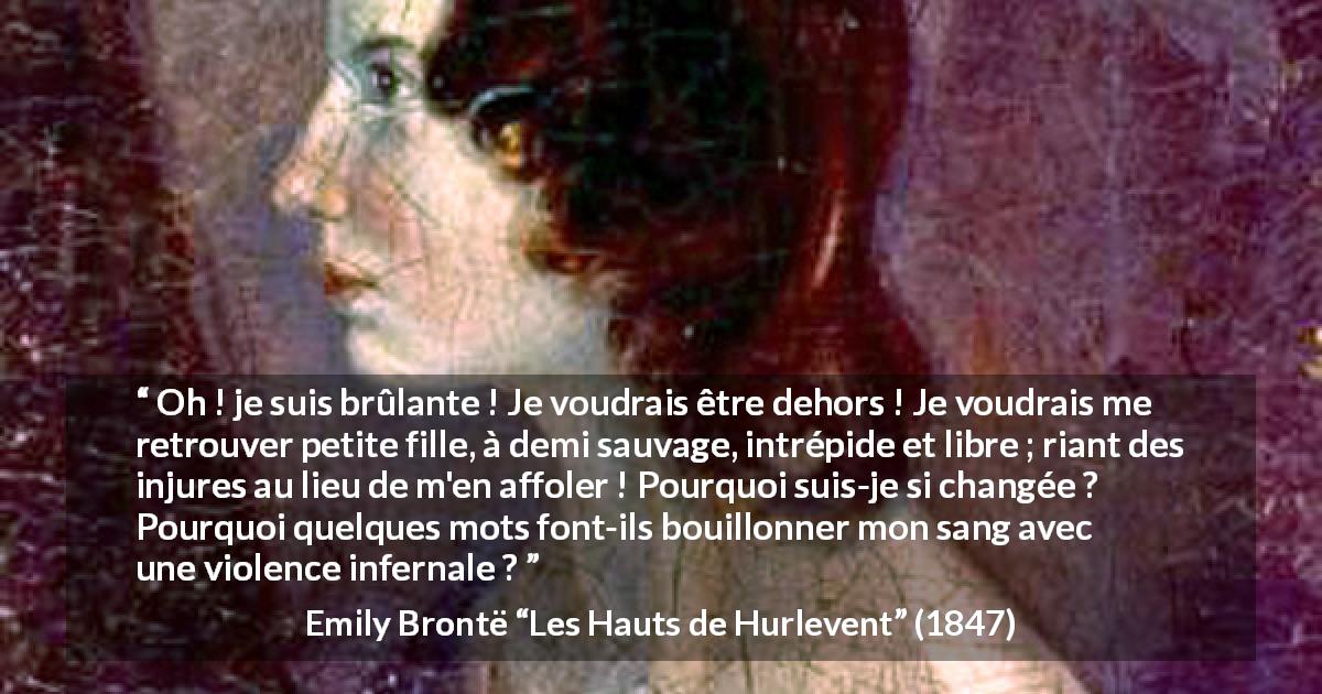 Citation d'Emily Brontë sur la liberté tirée des Hauts de Hurlevent - Oh ! je suis brûlante ! Je voudrais être dehors ! Je voudrais me retrouver petite fille, à demi sauvage, intrépide et libre ; riant des injures au lieu de m'en affoler ! Pourquoi suis-je si changée ? Pourquoi quelques mots font-ils bouillonner mon sang avec une violence infernale ?