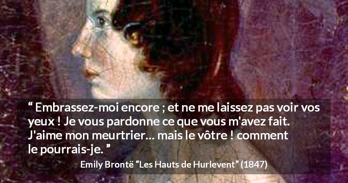 Citation d'Emily Brontë sur le pardon tirée des Hauts de Hurlevent - Embrassez-moi encore ; et ne me laissez pas voir vos yeux ! Je vous pardonne ce que vous m'avez fait. J'aime mon meurtrier… mais le vôtre ! comment le pourrais-je.