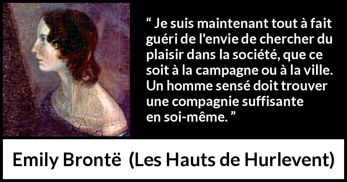 Citation d'Emily Brontë sur le plaisir tirée des Hauts de Hurlevent - Je suis maintenant tout à fait guéri de l'envie de chercher du plaisir dans la société, que ce soit à la campagne ou à la ville. Un homme sensé doit trouver une compagnie suffisante en soi-même.