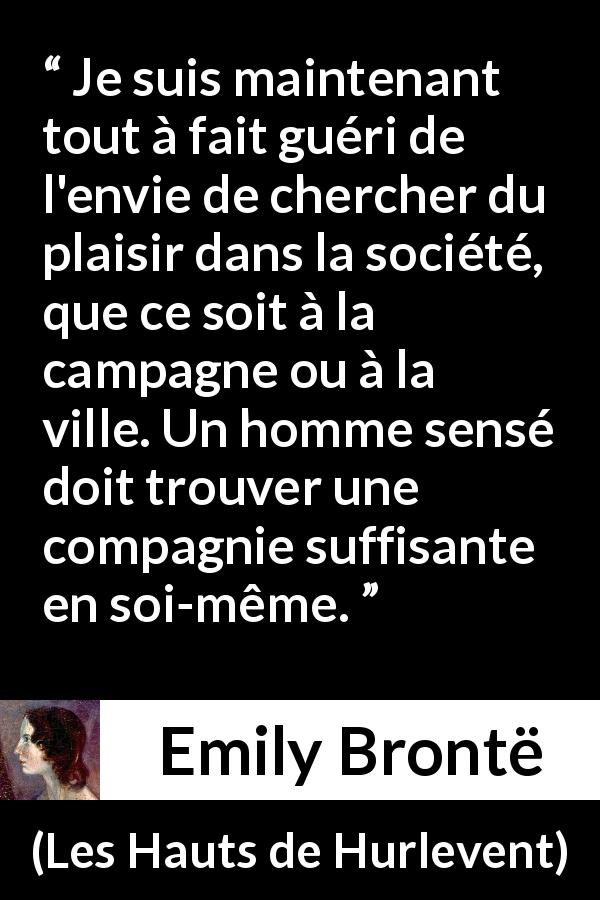 Citation d'Emily Brontë sur le plaisir tirée des Hauts de Hurlevent - Je suis maintenant tout à fait guéri de l'envie de chercher du plaisir dans la société, que ce soit à la campagne ou à la ville. Un homme sensé doit trouver une compagnie suffisante en soi-même.