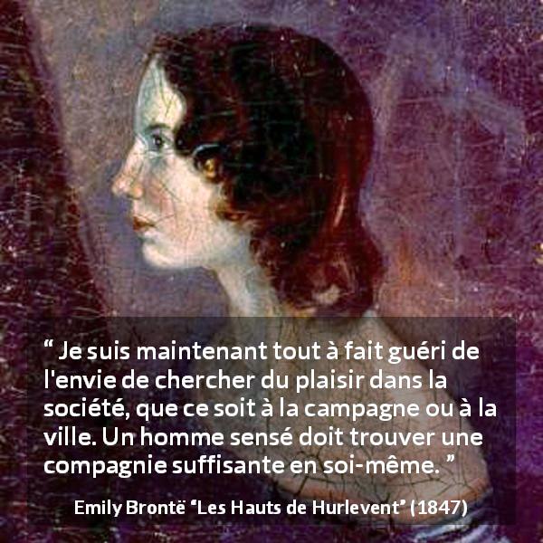 Citation d'Emily Brontë sur le plaisir tirée des Hauts de Hurlevent - Je suis maintenant tout à fait guéri de l'envie de chercher du plaisir dans la société, que ce soit à la campagne ou à la ville. Un homme sensé doit trouver une compagnie suffisante en soi-même.