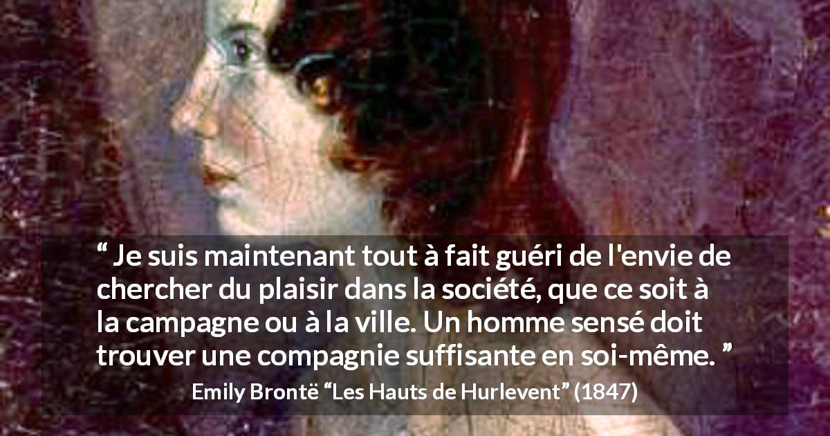 Citation d'Emily Brontë sur le plaisir tirée des Hauts de Hurlevent - Je suis maintenant tout à fait guéri de l'envie de chercher du plaisir dans la société, que ce soit à la campagne ou à la ville. Un homme sensé doit trouver une compagnie suffisante en soi-même.