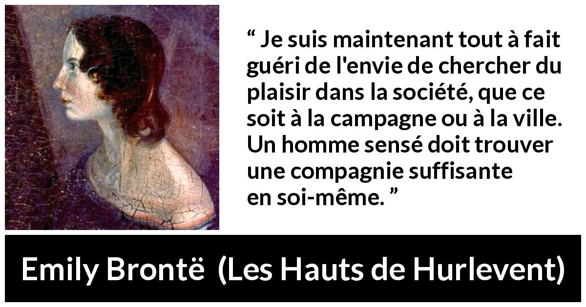 Citation d'Emily Brontë sur le plaisir tirée des Hauts de Hurlevent - Je suis maintenant tout à fait guéri de l'envie de chercher du plaisir dans la société, que ce soit à la campagne ou à la ville. Un homme sensé doit trouver une compagnie suffisante en soi-même.