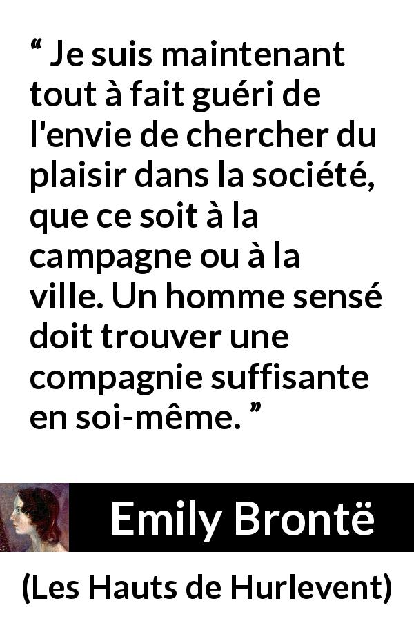 Citation d'Emily Brontë sur le plaisir tirée des Hauts de Hurlevent - Je suis maintenant tout à fait guéri de l'envie de chercher du plaisir dans la société, que ce soit à la campagne ou à la ville. Un homme sensé doit trouver une compagnie suffisante en soi-même.