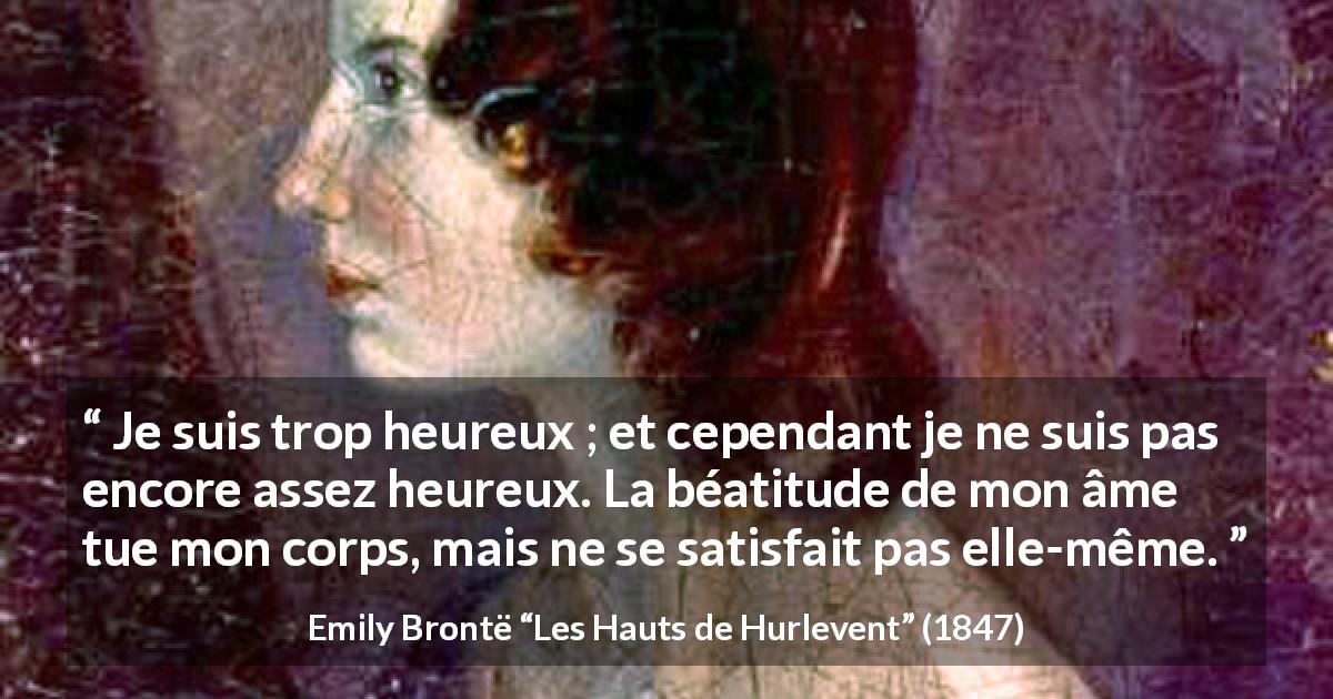 Citation d'Emily Brontë sur la satisfaction tirée des Hauts de Hurlevent - Je suis trop heureux ; et cependant je ne suis pas encore assez heureux. La béatitude de mon âme tue mon corps, mais ne se satisfait pas elle-même.