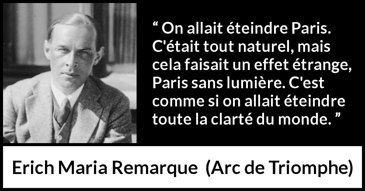 Citation d'Erich Maria Remarque sur Paris tirée d'Arc de Triomphe - On allait éteindre Paris. C'était tout naturel, mais cela faisait un effet étrange, Paris sans lumière. C'est comme si on allait éteindre toute la clarté du monde.