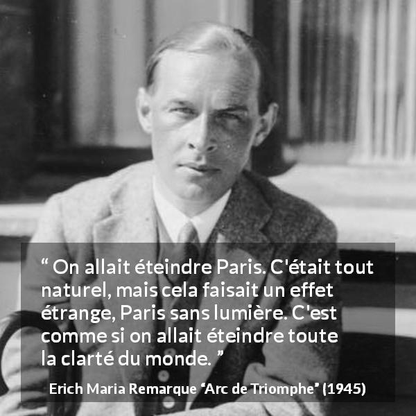 Citation d'Erich Maria Remarque sur Paris tirée d'Arc de Triomphe - On allait éteindre Paris. C'était tout naturel, mais cela faisait un effet étrange, Paris sans lumière. C'est comme si on allait éteindre toute la clarté du monde.