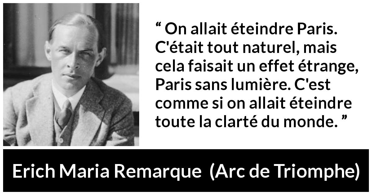 Citation d'Erich Maria Remarque sur Paris tirée d'Arc de Triomphe - On allait éteindre Paris. C'était tout naturel, mais cela faisait un effet étrange, Paris sans lumière. C'est comme si on allait éteindre toute la clarté du monde.