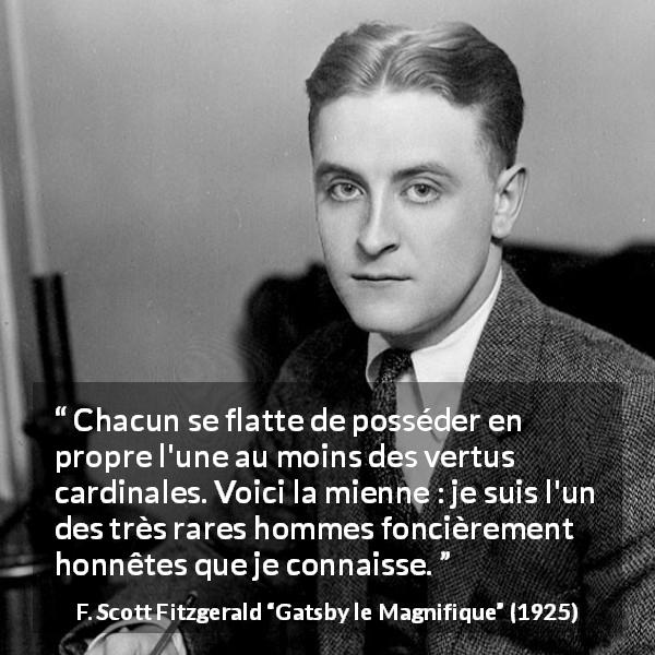 Citation de F. Scott Fitzgerald sur l'honnêteté tirée de Gatsby le Magnifique - Chacun se flatte de posséder en propre l'une au moins des vertus cardinales. Voici la mienne : je suis l'un des très rares hommes foncièrement honnêtes que je connaisse.