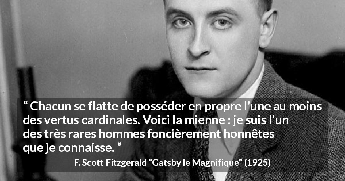 Citation de F. Scott Fitzgerald sur l'honnêteté tirée de Gatsby le Magnifique - Chacun se flatte de posséder en propre l'une au moins des vertus cardinales. Voici la mienne : je suis l'un des très rares hommes foncièrement honnêtes que je connaisse.