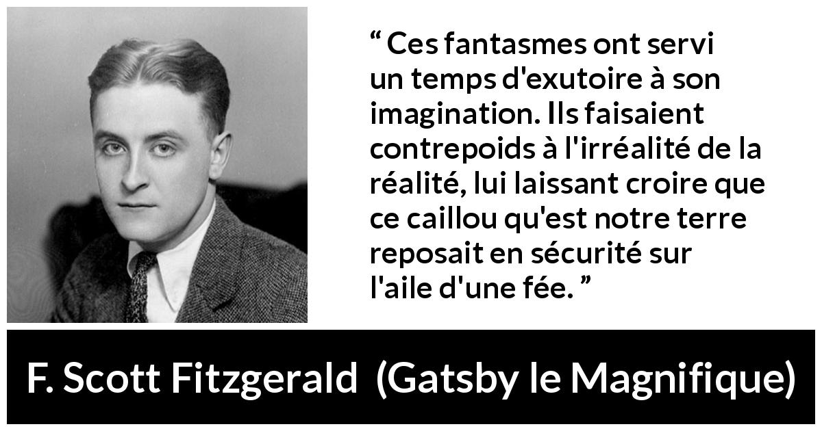 Citation de F. Scott Fitzgerald sur l'imagination tirée de Gatsby le Magnifique - Ces fantasmes ont servi un temps d'exutoire à son imagination. Ils faisaient contrepoids à l'irréalité de la réalité, lui laissant croire que ce caillou qu'est notre terre reposait en sécurité sur l'aile d'une fée.