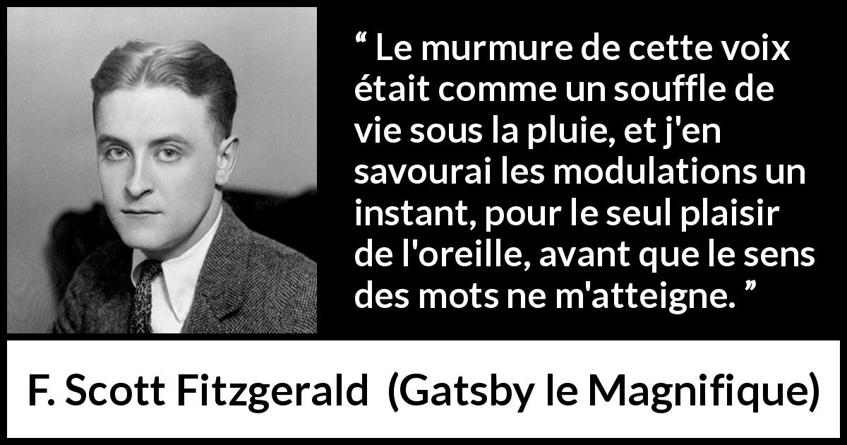 Citation de F. Scott Fitzgerald sur la parole tirée de Gatsby le Magnifique - Le murmure de cette voix était comme un souffle de vie sous la pluie, et j'en savourai les modulations un instant, pour le seul plaisir de l'oreille, avant que le sens des mots ne m'atteigne.