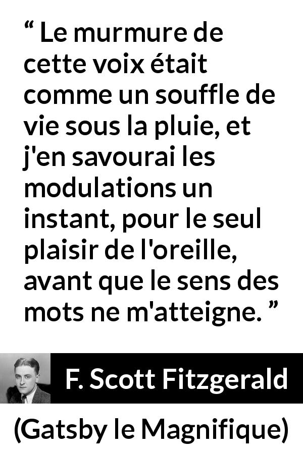 Citation de F. Scott Fitzgerald sur la parole tirée de Gatsby le Magnifique - Le murmure de cette voix était comme un souffle de vie sous la pluie, et j'en savourai les modulations un instant, pour le seul plaisir de l'oreille, avant que le sens des mots ne m'atteigne.