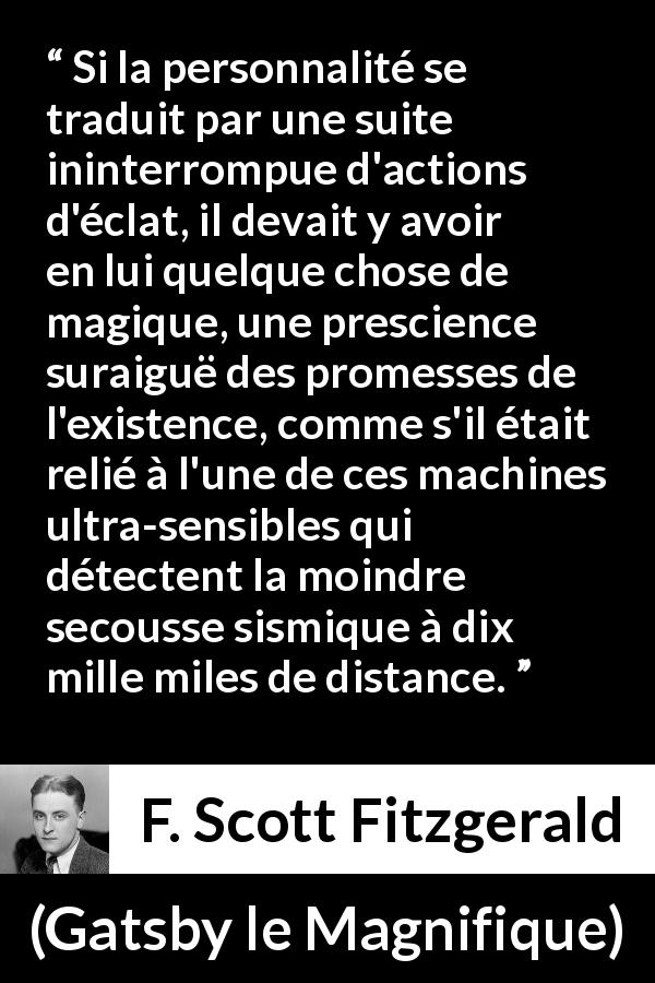 Citation de F. Scott Fitzgerald sur la personnalité tirée de Gatsby le Magnifique - Si la personnalité se traduit par une suite ininterrompue d'actions d'éclat, il devait y avoir en lui quelque chose de magique, une prescience suraiguë des promesses de l'existence, comme s'il était relié à l'une de ces machines ultra-sensibles qui détectent la moindre secousse sismique à dix mille miles de distance.