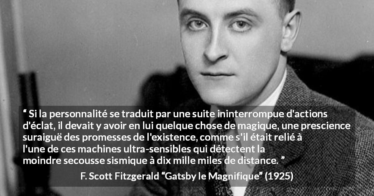 Citation de F. Scott Fitzgerald sur la personnalité tirée de Gatsby le Magnifique - Si la personnalité se traduit par une suite ininterrompue d'actions d'éclat, il devait y avoir en lui quelque chose de magique, une prescience suraiguë des promesses de l'existence, comme s'il était relié à l'une de ces machines ultra-sensibles qui détectent la moindre secousse sismique à dix mille miles de distance.