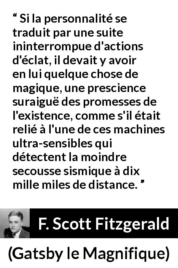 Citation de F. Scott Fitzgerald sur la personnalité tirée de Gatsby le Magnifique - Si la personnalité se traduit par une suite ininterrompue d'actions d'éclat, il devait y avoir en lui quelque chose de magique, une prescience suraiguë des promesses de l'existence, comme s'il était relié à l'une de ces machines ultra-sensibles qui détectent la moindre secousse sismique à dix mille miles de distance.