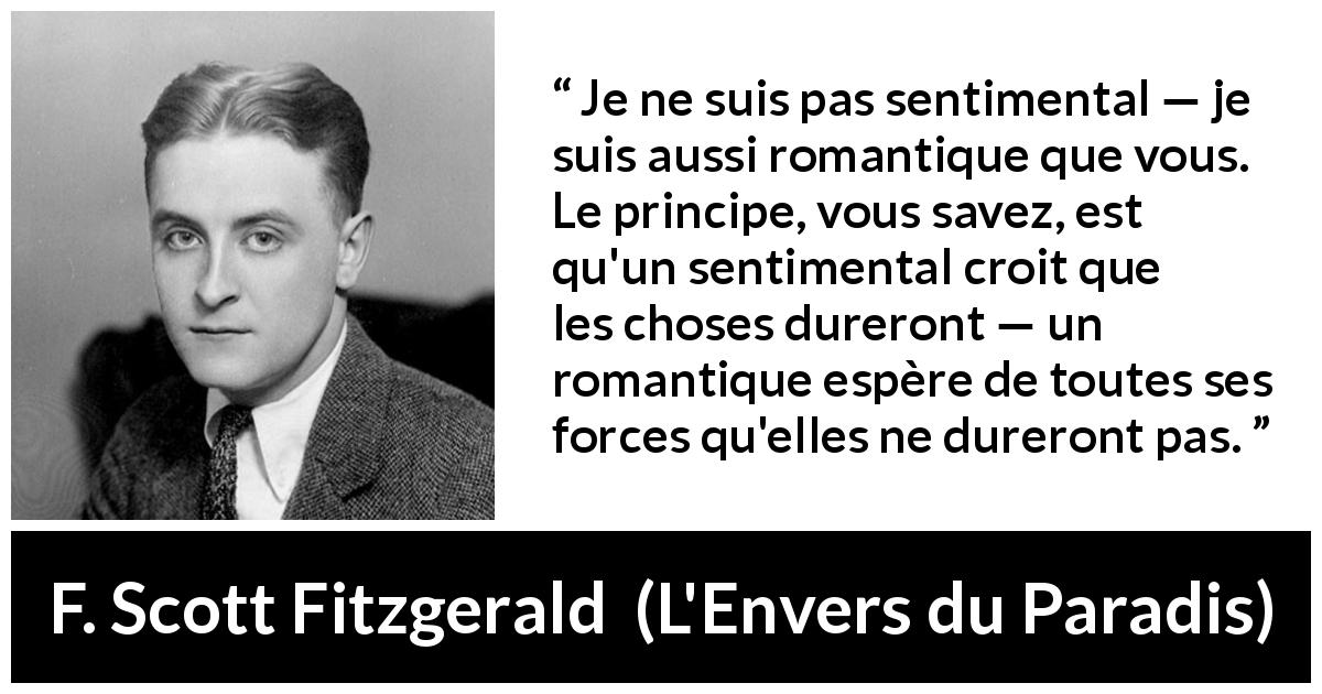 Citation de F. Scott Fitzgerald sur le sentimentalisme tirée de L'Envers du Paradis - Je ne suis pas sentimental — je suis aussi romantique que vous. Le principe, vous savez, est qu'un sentimental croit que les choses dureront — un romantique espère de toutes ses forces qu'elles ne dureront pas.