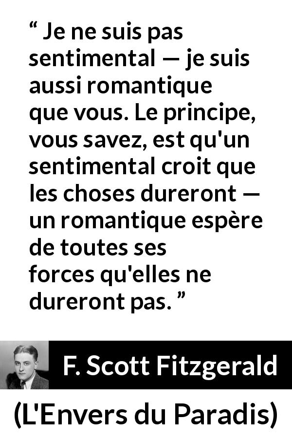 Citation de F. Scott Fitzgerald sur le sentimentalisme tirée de L'Envers du Paradis - Je ne suis pas sentimental — je suis aussi romantique que vous. Le principe, vous savez, est qu'un sentimental croit que les choses dureront — un romantique espère de toutes ses forces qu'elles ne dureront pas.