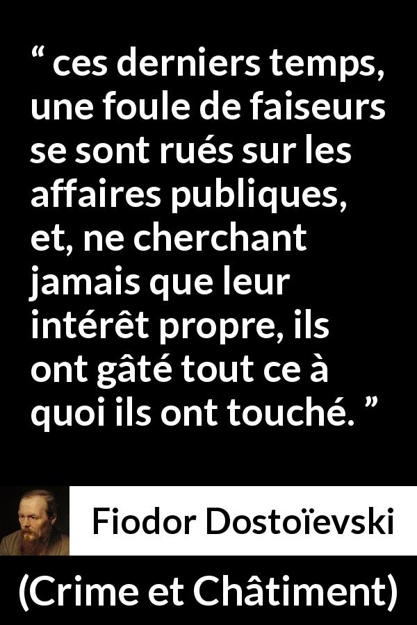 Citation de Fiodor Dostoïevski sur l'égoïsme tirée de Crime et Châtiment - ces derniers temps, une foule de faiseurs se sont rués sur les affaires publiques, et, ne cherchant jamais que leur intérêt propre, ils ont gâté tout ce à quoi ils ont touché.