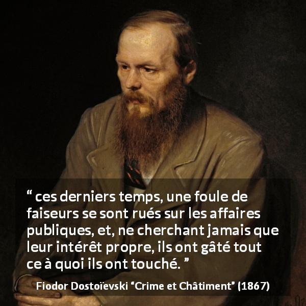 Citation de Fiodor Dostoïevski sur l'égoïsme tirée de Crime et Châtiment - ces derniers temps, une foule de faiseurs se sont rués sur les affaires publiques, et, ne cherchant jamais que leur intérêt propre, ils ont gâté tout ce à quoi ils ont touché.