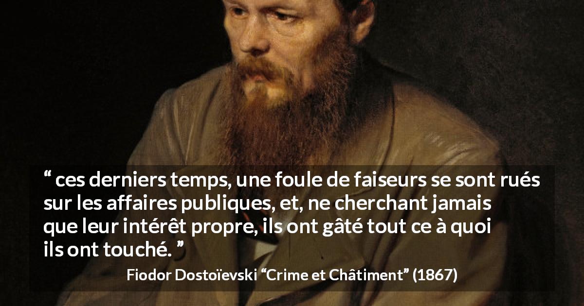 Citation de Fiodor Dostoïevski sur l'égoïsme tirée de Crime et Châtiment - ces derniers temps, une foule de faiseurs se sont rués sur les affaires publiques, et, ne cherchant jamais que leur intérêt propre, ils ont gâté tout ce à quoi ils ont touché.