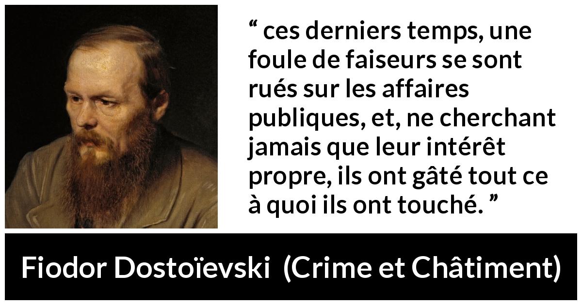 Citation de Fiodor Dostoïevski sur l'égoïsme tirée de Crime et Châtiment - ces derniers temps, une foule de faiseurs se sont rués sur les affaires publiques, et, ne cherchant jamais que leur intérêt propre, ils ont gâté tout ce à quoi ils ont touché.