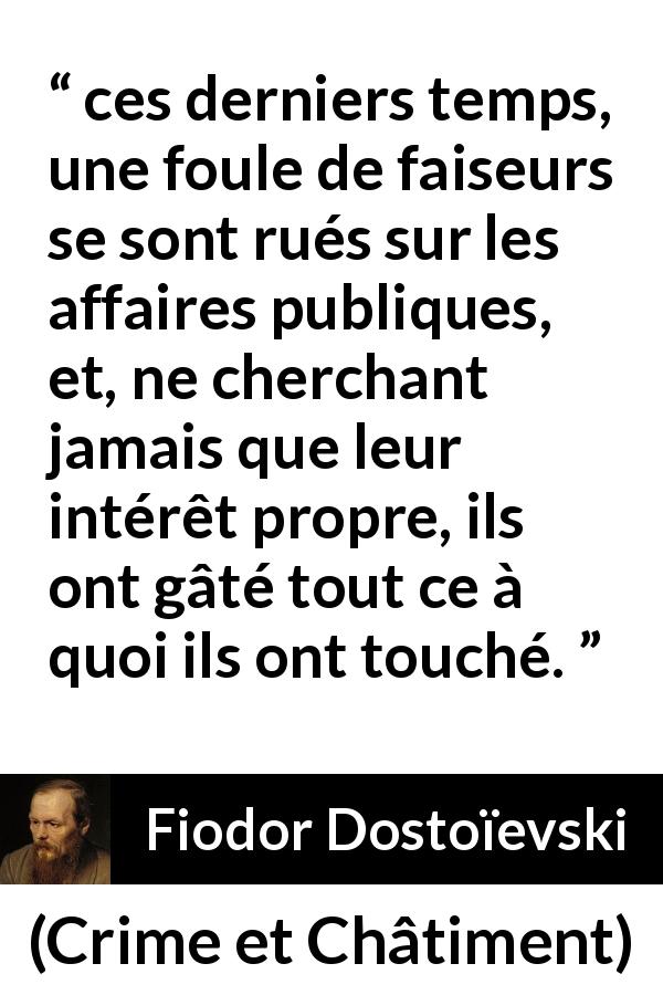 Citation de Fiodor Dostoïevski sur l'égoïsme tirée de Crime et Châtiment - ces derniers temps, une foule de faiseurs se sont rués sur les affaires publiques, et, ne cherchant jamais que leur intérêt propre, ils ont gâté tout ce à quoi ils ont touché.