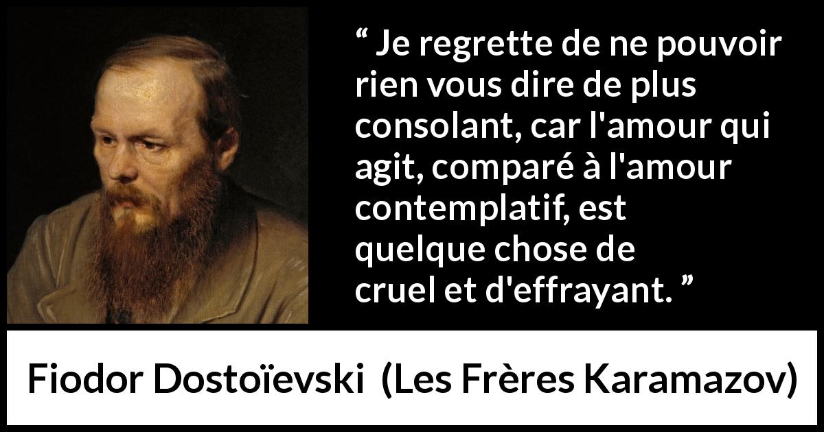 Citation de Fiodor Dostoïevski sur la consolation tirée des Frères Karamazov - Je regrette de ne pouvoir rien vous dire de plus consolant, car l'amour qui agit, comparé à l'amour contemplatif, est quelque chose de cruel et d'effrayant.