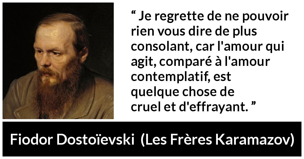 Citation de Fiodor Dostoïevski sur la consolation tirée des Frères Karamazov - Je regrette de ne pouvoir rien vous dire de plus consolant, car l'amour qui agit, comparé à l'amour contemplatif, est quelque chose de cruel et d'effrayant.