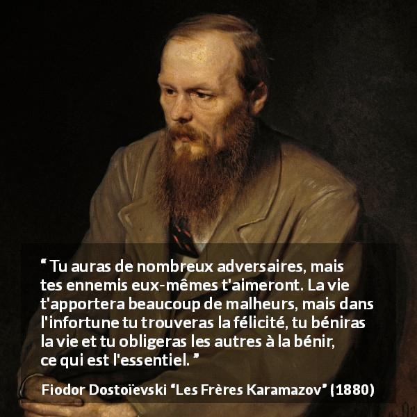 Citation de Fiodor Dostoïevski sur la difficulté tirée des Frères Karamazov - Tu auras de nombreux adversaires, mais tes ennemis eux-mêmes t'aimeront. La vie t'apportera beaucoup de malheurs, mais dans l'infortune tu trouveras la félicité, tu béniras la vie et tu obligeras les autres à la bénir, ce qui est l'essentiel.