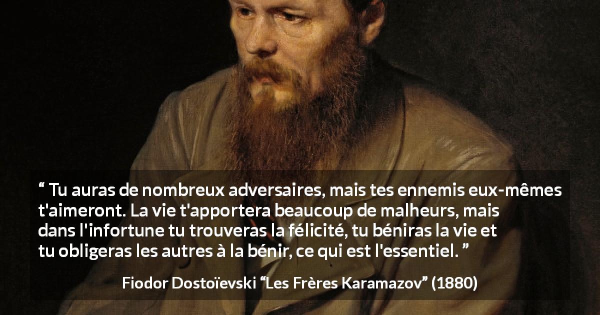 Citation de Fiodor Dostoïevski sur la difficulté tirée des Frères Karamazov - Tu auras de nombreux adversaires, mais tes ennemis eux-mêmes t'aimeront. La vie t'apportera beaucoup de malheurs, mais dans l'infortune tu trouveras la félicité, tu béniras la vie et tu obligeras les autres à la bénir, ce qui est l'essentiel.
