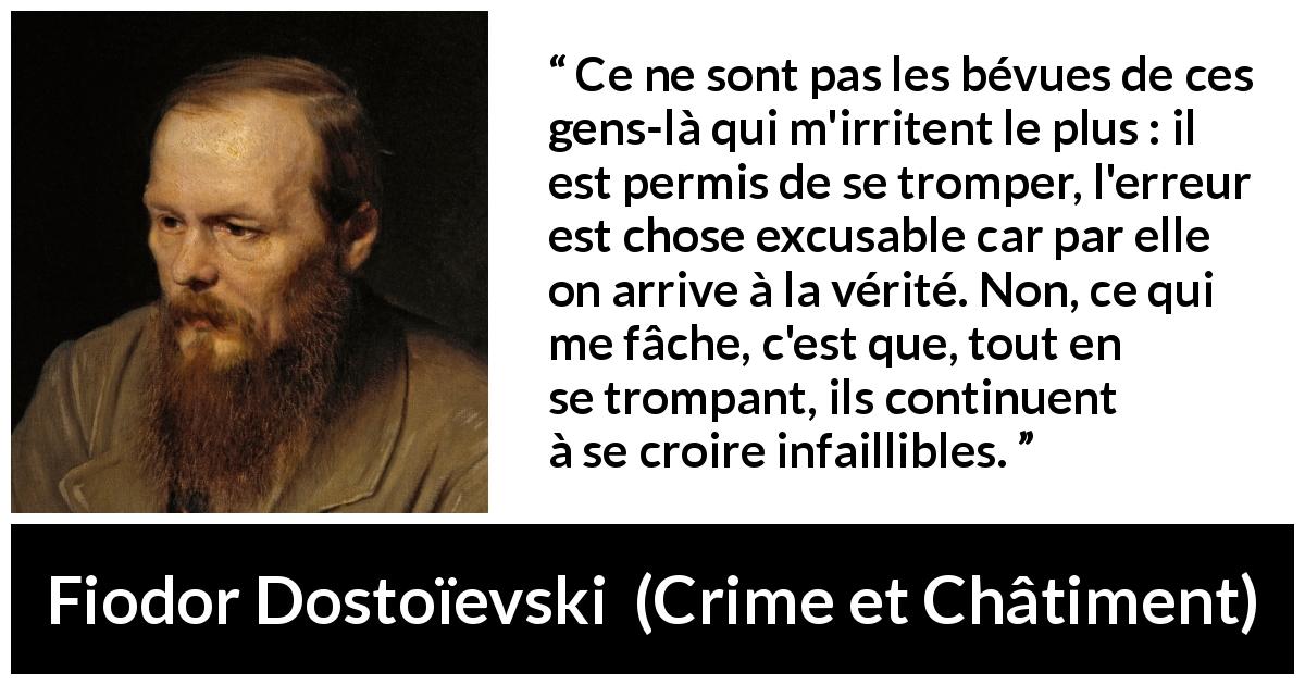 Citation de Fiodor Dostoïevski sur l'erreur tirée de Crime et Châtiment - Ce ne sont pas les bévues de ces gens-là qui m'irritent le plus : il est permis de se tromper, l'erreur est chose excusable car par elle on arrive à la vérité. Non, ce qui me fâche, c'est que, tout en se trompant, ils continuent à se croire infaillibles.