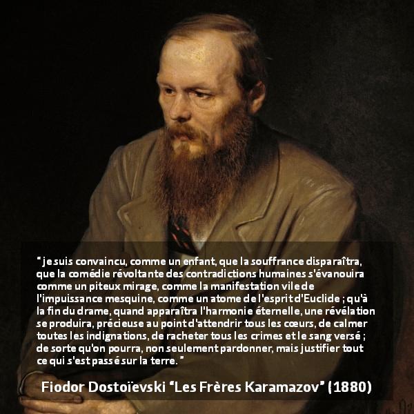 Citation de Fiodor Dostoïevski sur le pardon tirée des Frères Karamazov -  je suis convaincu, comme un enfant, que la souffrance disparaîtra, que la comédie révoltante des contradictions humaines s'évanouira comme un piteux mirage, comme la manifestation vile de l'impuissance mesquine, comme un atome de l'esprit d'Euclide ; qu'à la fin du drame, quand apparaîtra l'harmonie éternelle, une révélation se produira, précieuse au point d'attendrir tous les cœurs, de calmer toutes les indignations, de racheter tous les crimes et le sang versé ; de sorte qu'on pourra, non seulement pardonner, mais justifier tout ce qui s'est passé sur la terre.