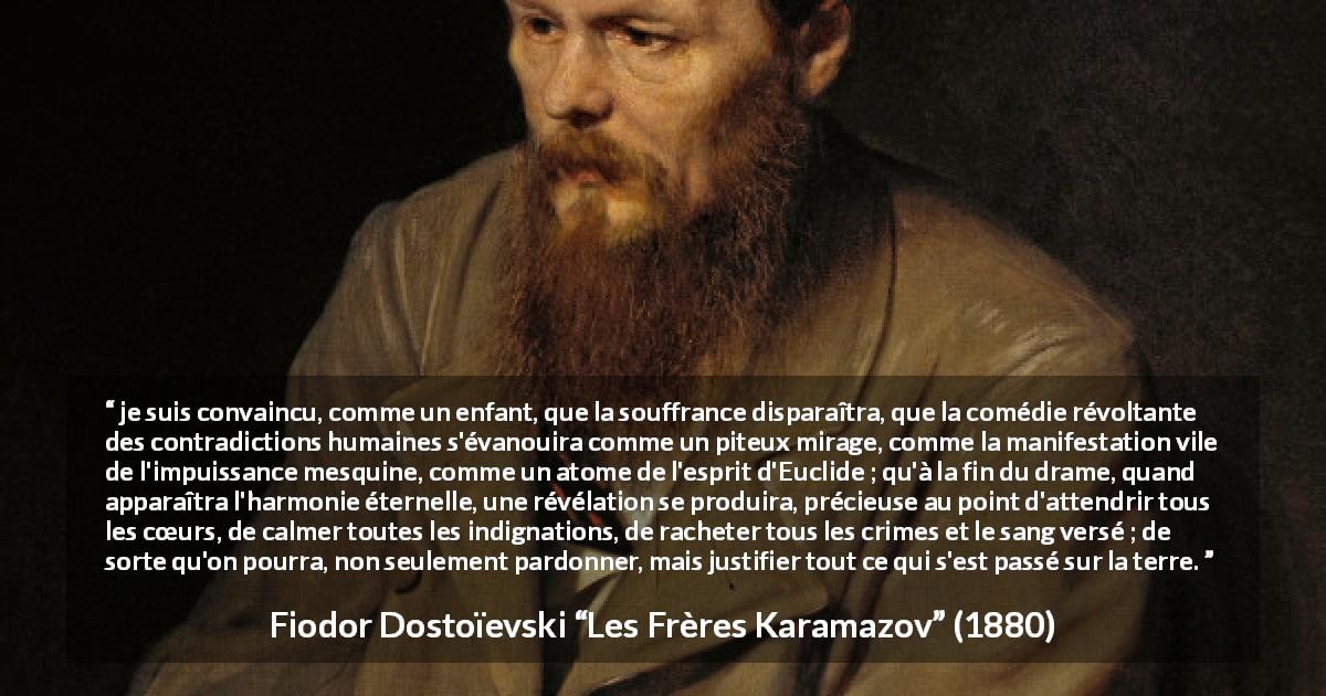 Citation de Fiodor Dostoïevski sur le pardon tirée des Frères Karamazov -  je suis convaincu, comme un enfant, que la souffrance disparaîtra, que la comédie révoltante des contradictions humaines s'évanouira comme un piteux mirage, comme la manifestation vile de l'impuissance mesquine, comme un atome de l'esprit d'Euclide ; qu'à la fin du drame, quand apparaîtra l'harmonie éternelle, une révélation se produira, précieuse au point d'attendrir tous les cœurs, de calmer toutes les indignations, de racheter tous les crimes et le sang versé ; de sorte qu'on pourra, non seulement pardonner, mais justifier tout ce qui s'est passé sur la terre.