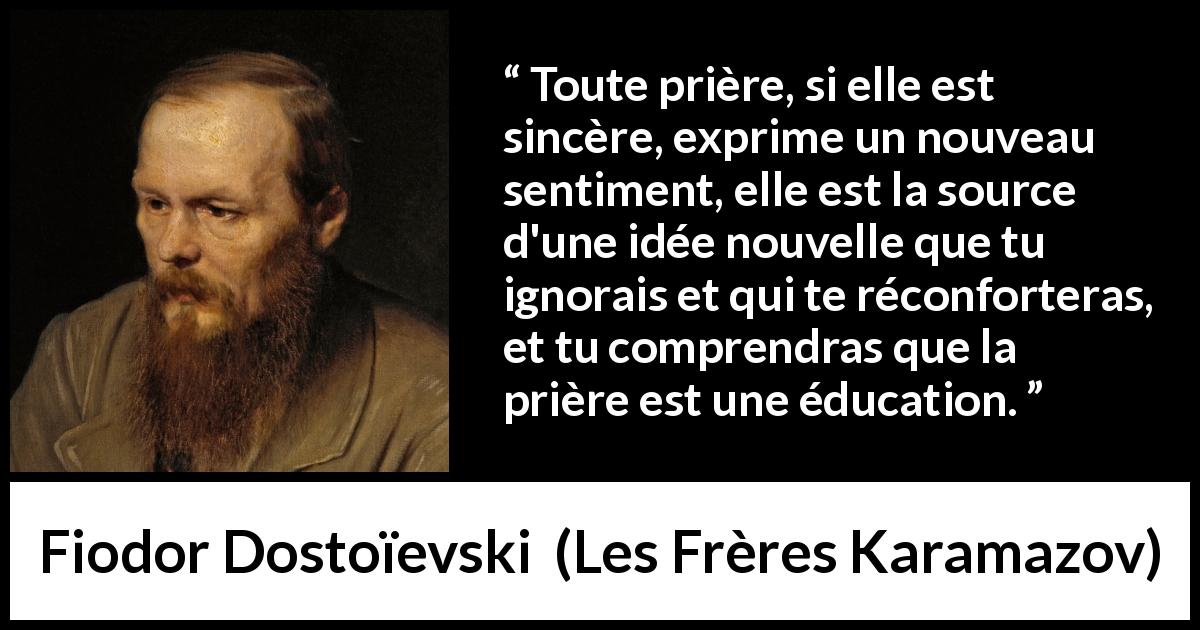 Citation de Fiodor Dostoïevski sur la prière tirée des Frères Karamazov - Toute prière, si elle est sincère, exprime un nouveau sentiment, elle est la source d'une idée nouvelle que tu ignorais et qui te réconforteras, et tu comprendras que la prière est une éducation.