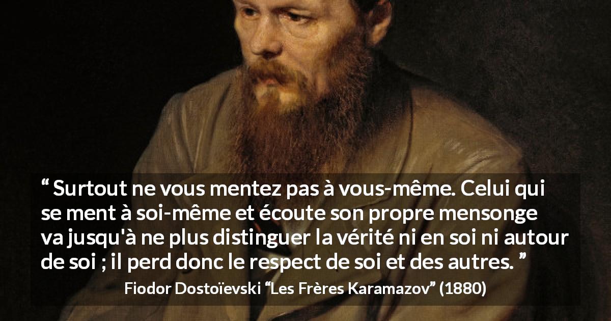 Citation de Fiodor Dostoïevski sur le respect tirée des Frères Karamazov - Surtout ne vous mentez pas à vous-même. Celui qui se ment à soi-même et écoute son propre mensonge va jusqu'à ne plus distinguer la vérité ni en soi ni autour de soi ; il perd donc le respect de soi et des autres.