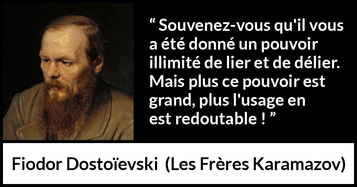 Citation de Fiodor Dostoïevski sur la responsabilité tirée des Frères Karamazov - Souvenez-vous qu'il vous a été donné un pouvoir illimité de lier et de délier. Mais plus ce pouvoir est grand, plus l'usage en est redoutable !