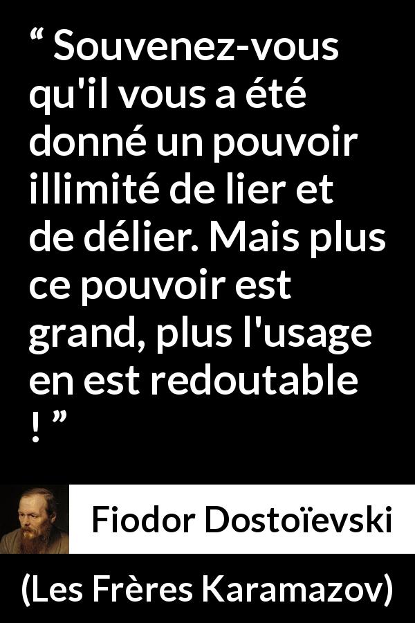 Citation de Fiodor Dostoïevski sur la responsabilité tirée des Frères Karamazov - Souvenez-vous qu'il vous a été donné un pouvoir illimité de lier et de délier. Mais plus ce pouvoir est grand, plus l'usage en est redoutable !