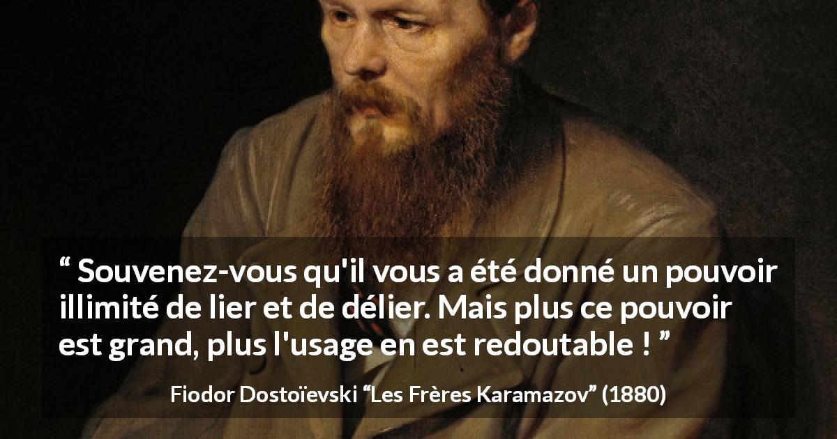 Citation de Fiodor Dostoïevski sur la responsabilité tirée des Frères Karamazov - Souvenez-vous qu'il vous a été donné un pouvoir illimité de lier et de délier. Mais plus ce pouvoir est grand, plus l'usage en est redoutable !