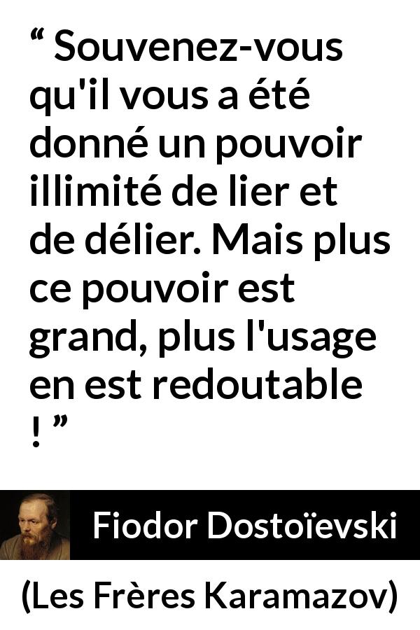 Citation de Fiodor Dostoïevski sur la responsabilité tirée des Frères Karamazov - Souvenez-vous qu'il vous a été donné un pouvoir illimité de lier et de délier. Mais plus ce pouvoir est grand, plus l'usage en est redoutable !